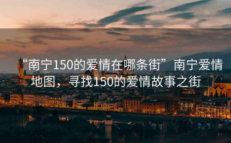 “南寧150的愛(ài)情在哪條街”南寧愛(ài)情地圖，尋找150的愛(ài)情故事之街