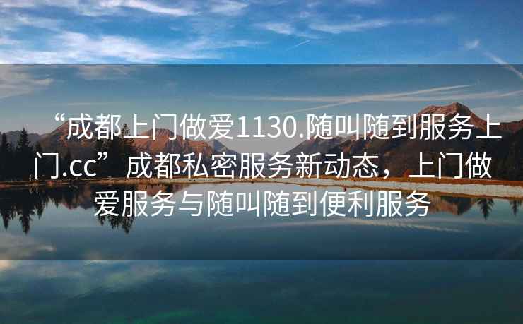 “成都上門(mén)做愛(ài)1130.隨叫隨到服務(wù)上門(mén).cc”成都私密服務(wù)新動(dòng)態(tài)，上門(mén)做愛(ài)服務(wù)與隨叫隨到便利服務(wù)