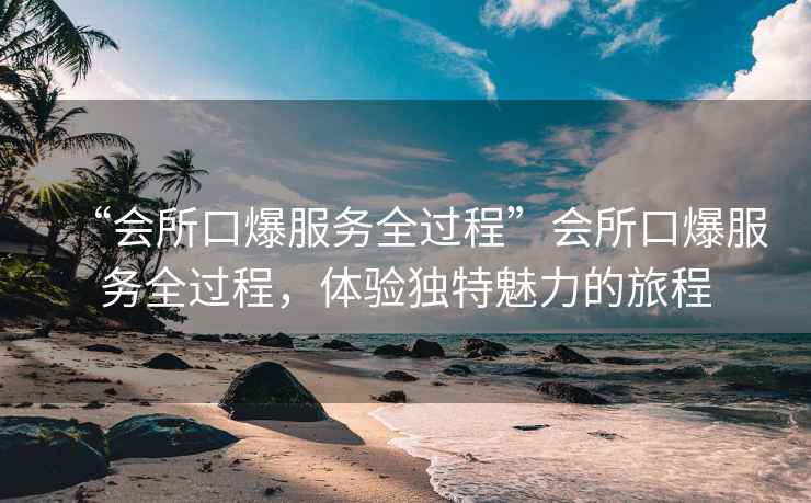 “會(huì )所口爆服務(wù)全過(guò)程”會(huì )所口爆服務(wù)全過(guò)程，體驗獨特魅力的旅程