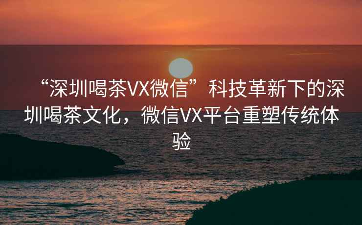“深圳喝茶VX微信”科技革新下的深圳喝茶文化，微信VX平臺重塑傳統體驗