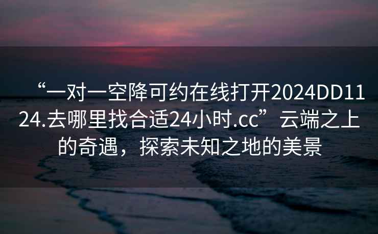 “一對一空降可約在線(xiàn)打開(kāi)2024DD1124.去哪里找合適24小時(shí).cc”云端之上的奇遇，探索未知之地的美景