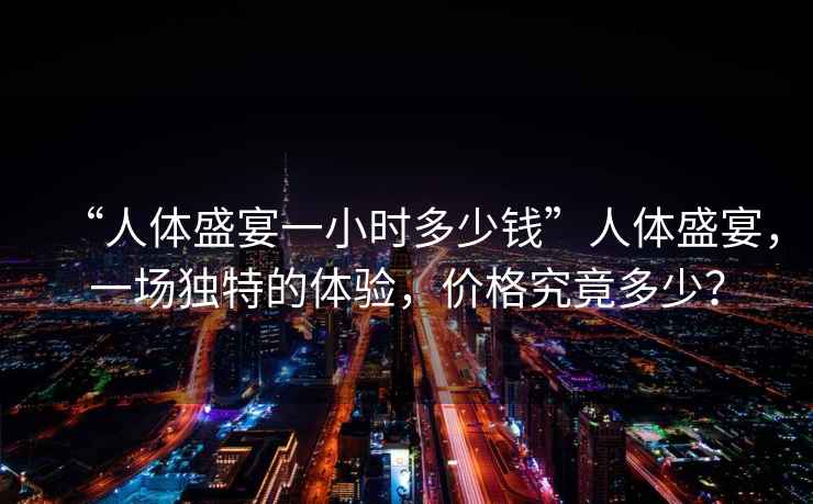 “人體盛宴一小時(shí)多少錢(qián)”人體盛宴，一場(chǎng)獨特的體驗，價(jià)格究竟多少？