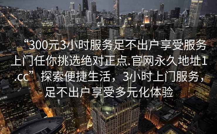 “300元3小時(shí)服務(wù)足不出戶(hù)享受服務(wù)上門(mén)任你挑選絕對正點(diǎn).官網(wǎng)永久地址1.cc”探索便捷生活，3小時(shí)上門(mén)服務(wù)，足不出戶(hù)享受多元化體驗