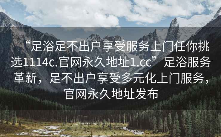 “足浴足不出戶(hù)享受服務(wù)上門(mén)任你挑選1114c.官網(wǎng)永久地址1.cc”足浴服務(wù)革新，足不出戶(hù)享受多元化上門(mén)服務(wù)，官網(wǎng)永久地址發(fā)布