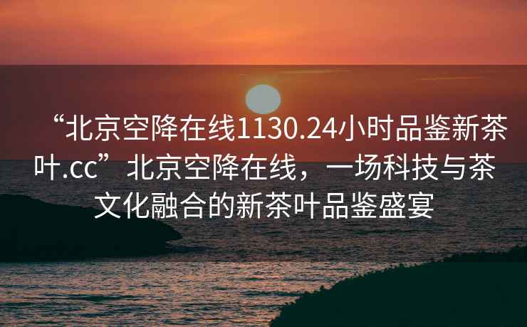 “北京空降在線(xiàn)1130.24小時(shí)品鑒新茶葉.cc”北京空降在線(xiàn)，一場(chǎng)科技與茶文化融合的新茶葉品鑒盛宴