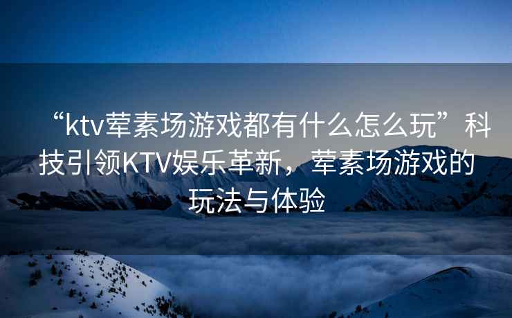 “ktv葷素場(chǎng)游戲都有什么怎么玩”科技引領(lǐng)KTV娛樂(lè )革新，葷素場(chǎng)游戲的玩法與體驗