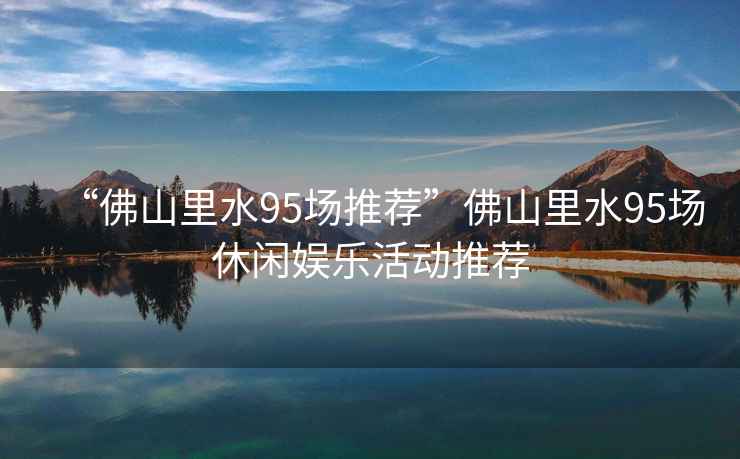 “佛山里水95場(chǎng)推薦”佛山里水95場(chǎng)休閑娛樂(lè )活動(dòng)推薦