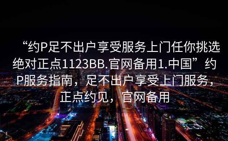 “約P足不出戶(hù)享受服務(wù)上門(mén)任你挑選絕對正點(diǎn)1123BB.官網(wǎng)備用1.中國”約P服務(wù)指南，足不出戶(hù)享受上門(mén)服務(wù)，正點(diǎn)約見(jiàn)，官網(wǎng)備用
