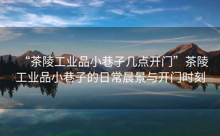 “茶陵工業(yè)品小巷子幾點(diǎn)開(kāi)門(mén)”茶陵工業(yè)品小巷子的日常晨景與開(kāi)門(mén)時(shí)刻
