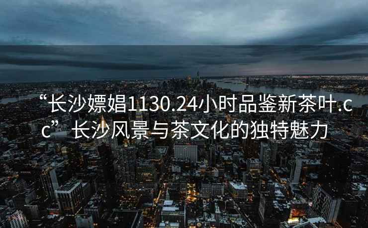 “長(cháng)沙嫖娼1130.24小時(shí)品鑒新茶葉.cc”長(cháng)沙風(fēng)景與茶文化的獨特魅力