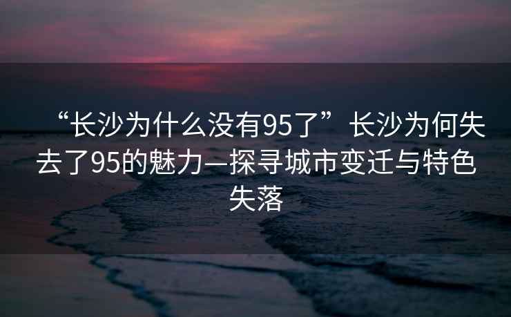 “長(cháng)沙為什么沒(méi)有95了”長(cháng)沙為何失去了95的魅力—探尋城市變遷與特色失落