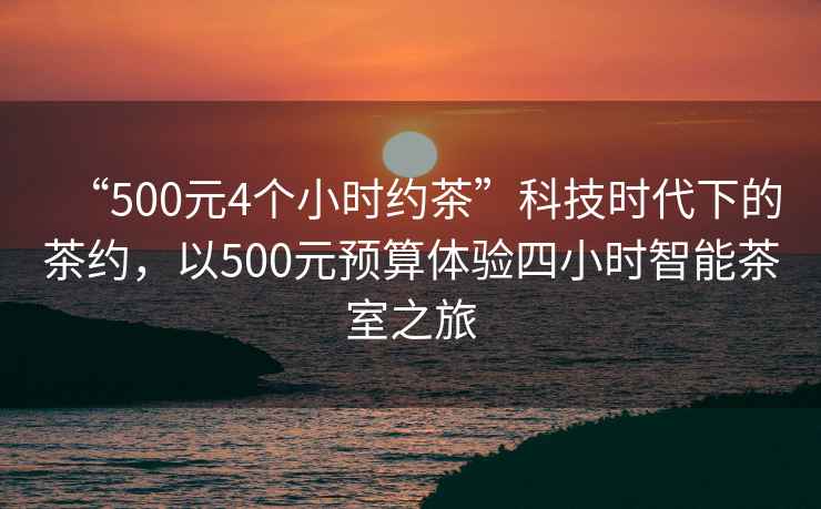“500元4個(gè)小時(shí)約茶”科技時(shí)代下的茶約，以500元預算體驗四小時(shí)智能茶室之旅