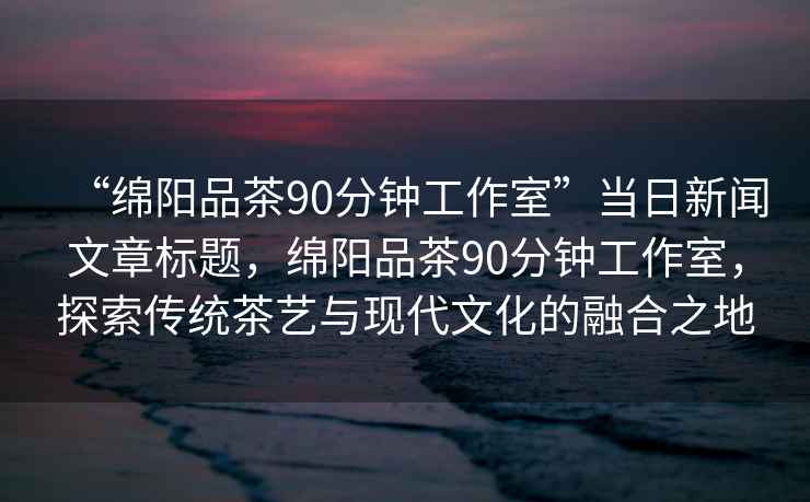“綿陽(yáng)品茶90分鐘工作室”當日新聞文章標題，綿陽(yáng)品茶90分鐘工作室，探索傳統茶藝與現代文化的融合之地