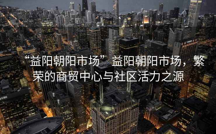 “益陽(yáng)朝陽(yáng)市場(chǎng)”益陽(yáng)朝陽(yáng)市場(chǎng)，繁榮的商貿中心與社區活力之源
