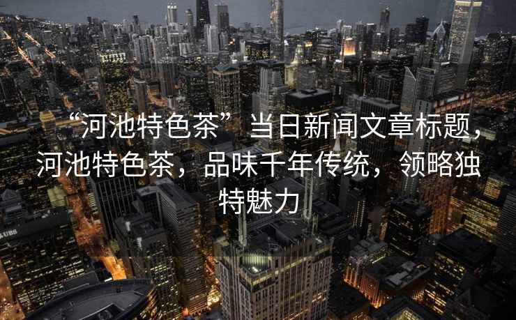 “河池特色茶”當日新聞文章標題，河池特色茶，品味千年傳統，領(lǐng)略獨特魅力