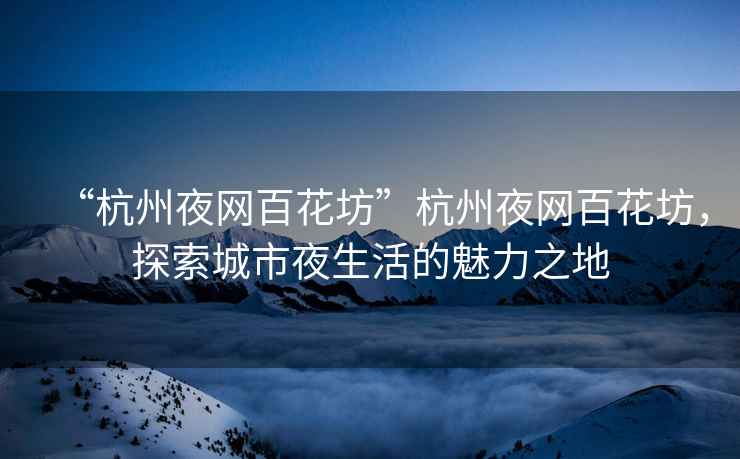 “杭州夜網(wǎng)百花坊”杭州夜網(wǎng)百花坊，探索城市夜生活的魅力之地