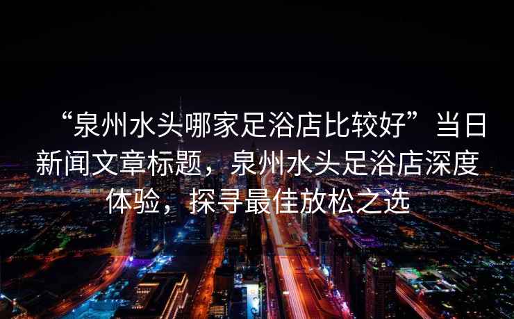 “泉州水頭哪家足浴店比較好”當日新聞文章標題，泉州水頭足浴店深度體驗，探尋最佳放松之選