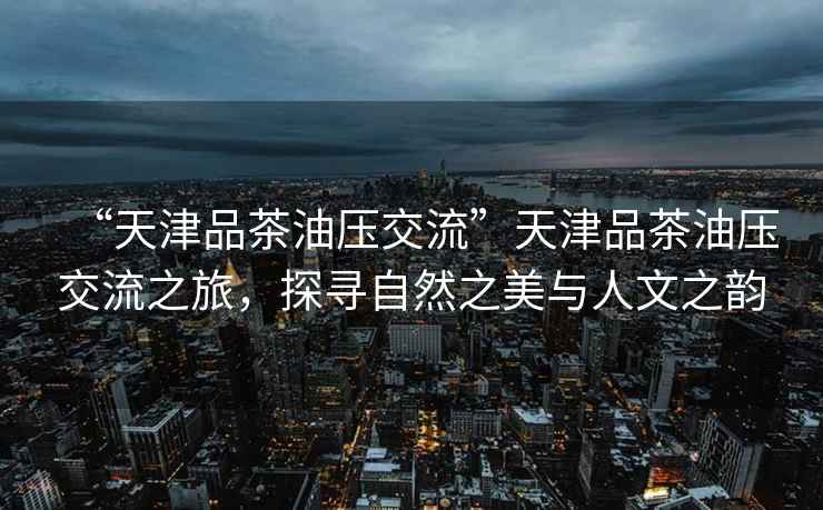 “天津品茶油壓交流”天津品茶油壓交流之旅，探尋自然之美與人文之韻