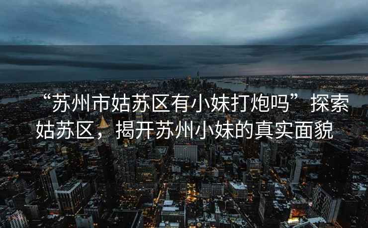 “蘇州市姑蘇區有小妹打炮嗎”探索姑蘇區，揭開(kāi)蘇州小妹的真實(shí)面貌