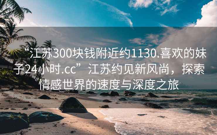 “江蘇300塊錢(qián)附近約1130.喜歡的妹子24小時(shí).cc”江蘇約見(jiàn)新風(fēng)尚，探索情感世界的速度與深度之旅