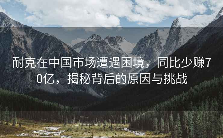 耐克在中國市場(chǎng)遭遇困境，同比少賺70億，揭秘背后的原因與挑戰