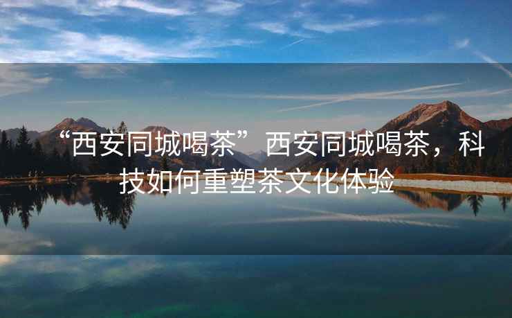 “西安同城喝茶”西安同城喝茶，科技如何重塑茶文化體驗