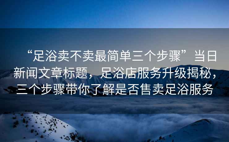 “足浴賣(mài)不賣(mài)最簡(jiǎn)單三個(gè)步驟”當日新聞文章標題，足浴店服務(wù)升級揭秘，三個(gè)步驟帶你了解是否售賣(mài)足浴服務(wù)