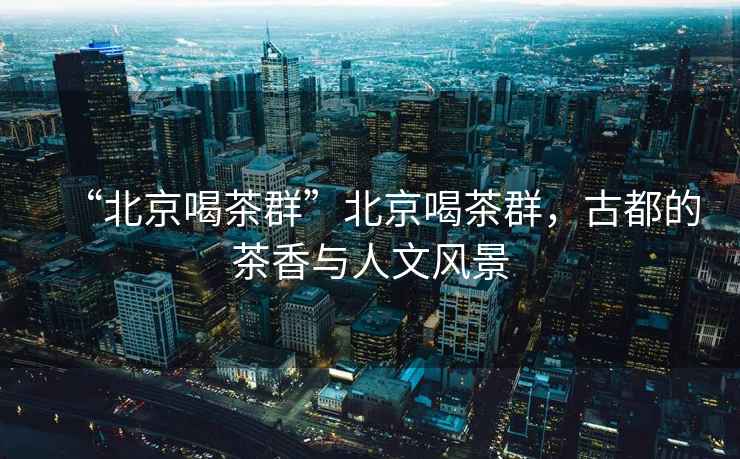 “北京喝茶群”北京喝茶群，古都的茶香與人文風(fēng)景