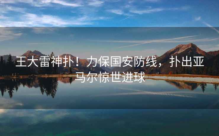 王大雷神撲！力保國安防線(xiàn)，撲出亞馬爾驚世進(jìn)球