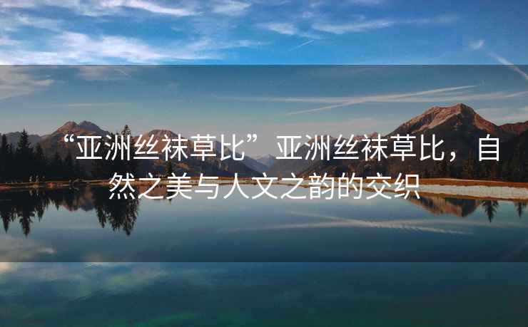 “亞洲絲襪草比”亞洲絲襪草比，自然之美與人文之韻的交織