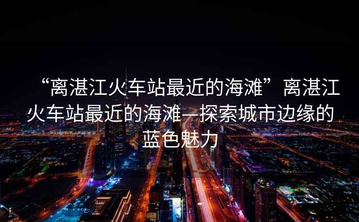 “離湛江火車(chē)站最近的海灘”離湛江火車(chē)站最近的海灘—探索城市邊緣的藍色魅力