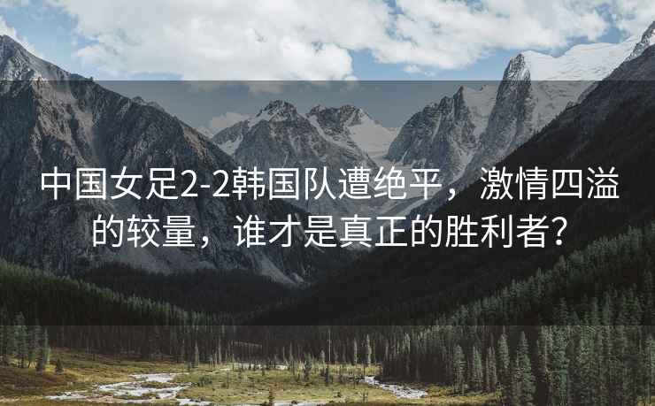 中國女足2-2韓國隊遭絕平，激情四溢的較量，誰(shuí)才是真正的勝利者？