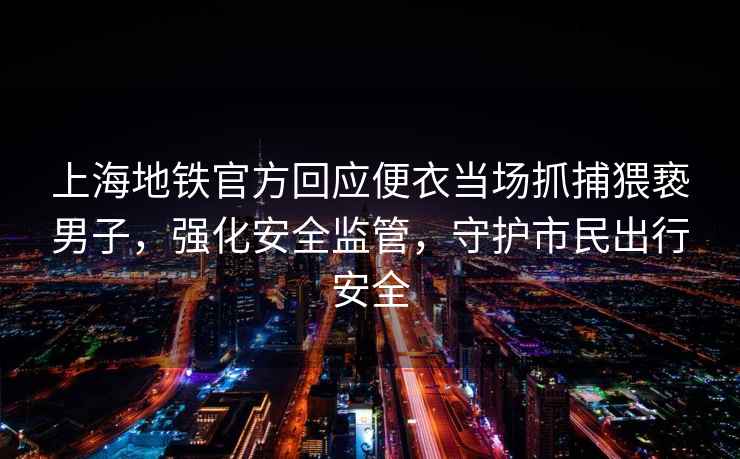 上海地鐵官方回應便衣當場(chǎng)抓捕猥褻男子，強化安全監管，守護市民出行安全