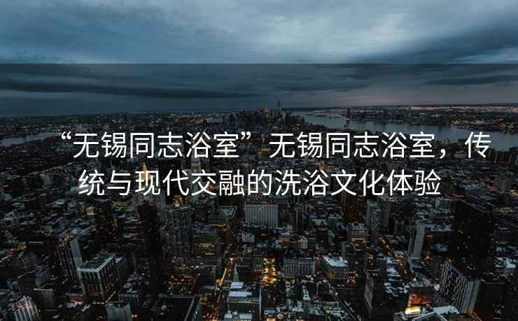 “無(wú)錫同志浴室”無(wú)錫同志浴室，傳統與現代交融的洗浴文化體驗