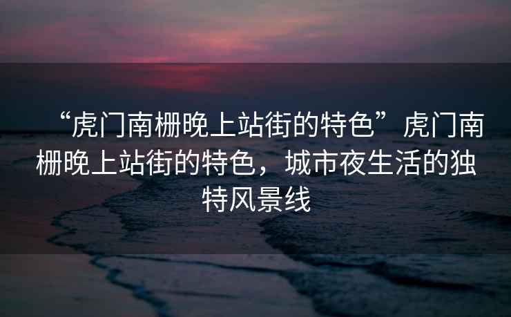 “虎門(mén)南柵晚上站街的特色”虎門(mén)南柵晚上站街的特色，城市夜生活的獨特風(fēng)景線(xiàn)