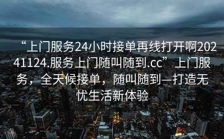 “上門(mén)服務(wù)24小時(shí)接單再線(xiàn)打開(kāi)啊20241124.服務(wù)上門(mén)隨叫隨到.cc”上門(mén)服務(wù)，全天候接單，隨叫隨到—打造無(wú)憂(yōu)生活新體驗