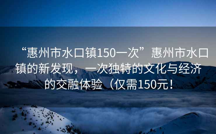 “惠州市水口鎮150一次”惠州市水口鎮的新發(fā)現，一次獨特的文化與經(jīng)濟的交融體驗（僅需150元！