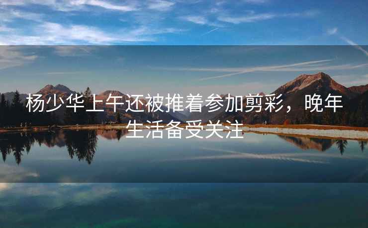 楊少華上午還被推著(zhù)參加剪彩，晚年生活備受關(guān)注