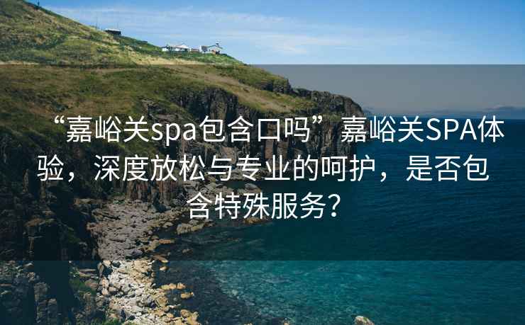 “嘉峪關(guān)spa包含口嗎”嘉峪關(guān)SPA體驗，深度放松與專(zhuān)業(yè)的呵護，是否包含特殊服務(wù)？