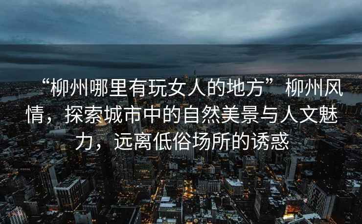 “柳州哪里有玩女人的地方”柳州風(fēng)情，探索城市中的自然美景與人文魅力，遠離低俗場(chǎng)所的誘惑