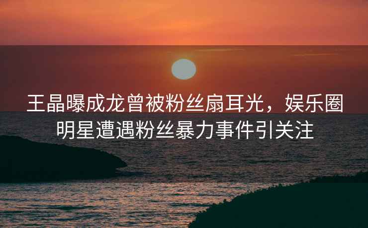 王晶曝成龍曾被粉絲扇耳光，娛樂(lè )圈明星遭遇粉絲暴力事件引關(guān)注