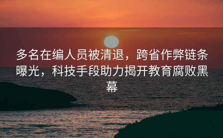 多名在編人員被清退，跨省作弊鏈條曝光，科技手段助力揭開(kāi)教育腐敗黑幕