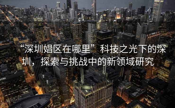 “深圳娼區在哪里”科技之光下的深圳，探索與挑戰中的新領(lǐng)域研究