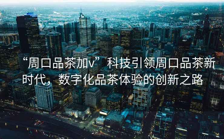 “周口品茶加v”科技引領(lǐng)周口品茶新時(shí)代，數字化品茶體驗的創(chuàng  )新之路