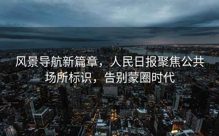 風(fēng)景導航新篇章，人民日報聚焦公共場(chǎng)所標識，告別蒙圈時(shí)代