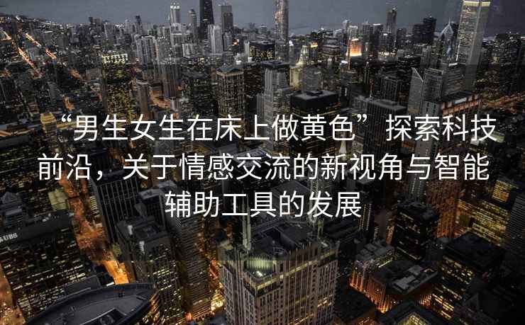 “男生女生在床上做黃色”探索科技前沿，關(guān)于情感交流的新視角與智能輔助工具的發(fā)展