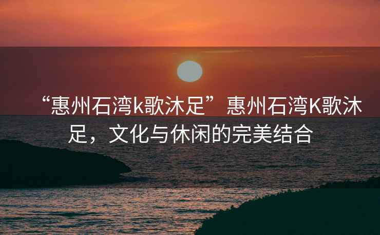 “惠州石灣k歌沐足”惠州石灣K歌沐足，文化與休閑的完美結合