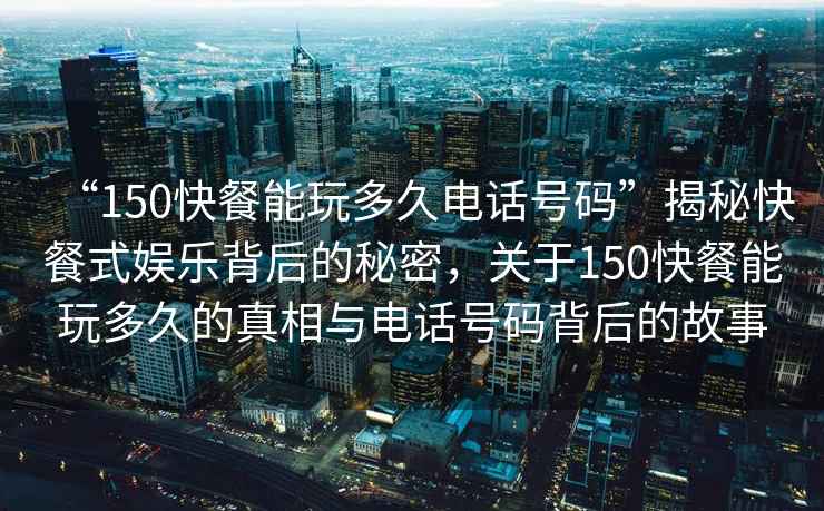 “150快餐能玩多久電話(huà)號碼”揭秘快餐式娛樂(lè )背后的秘密，關(guān)于150快餐能玩多久的真相與電話(huà)號碼背后的故事