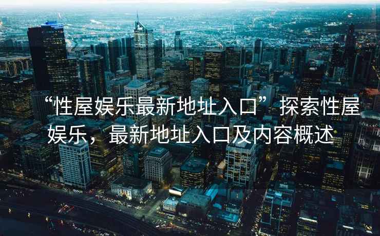 “性屋娛樂(lè )最新地址入口”探索性屋娛樂(lè )，最新地址入口及內容概述