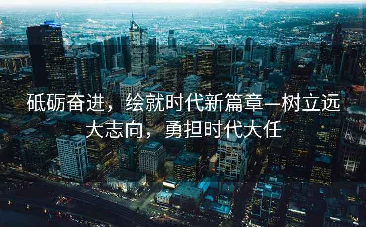 砥礪奮進(jìn)，繪就時(shí)代新篇章—樹(shù)立遠大志向，勇?lián)鷷r(shí)代大任